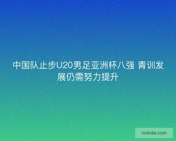 中国队止步U20男足亚洲杯八强 青训发展仍需努力提升