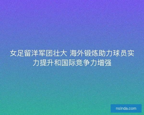女足留洋军团壮大 海外锻炼助力球员实力提升和国际竞争力增强