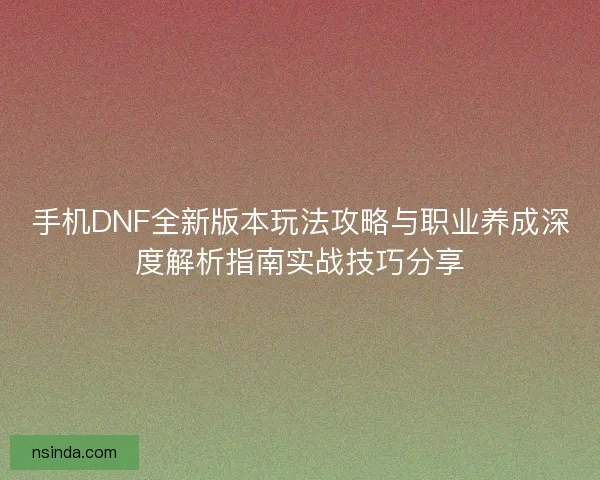 手机DNF全新版本玩法攻略与职业养成深度解析指南实战技巧分享