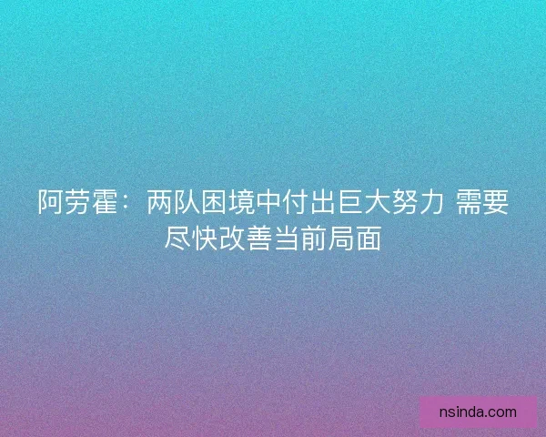 阿劳霍：两队困境中付出巨大努力 需要尽快改善当前局面