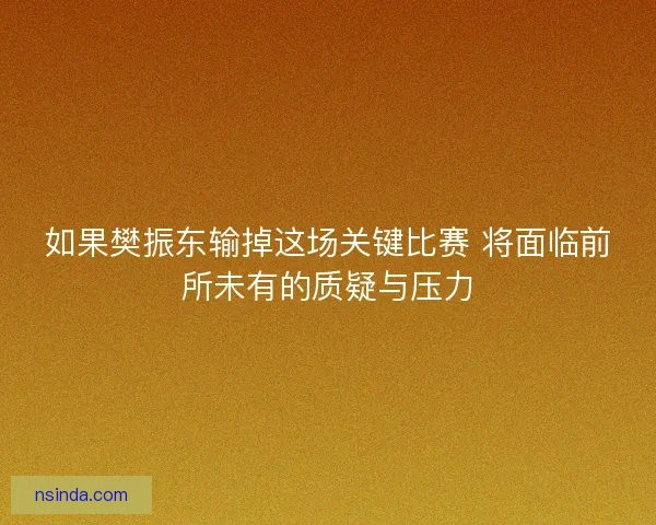 如果樊振东输掉这场关键比赛 将面临前所未有的质疑与压力