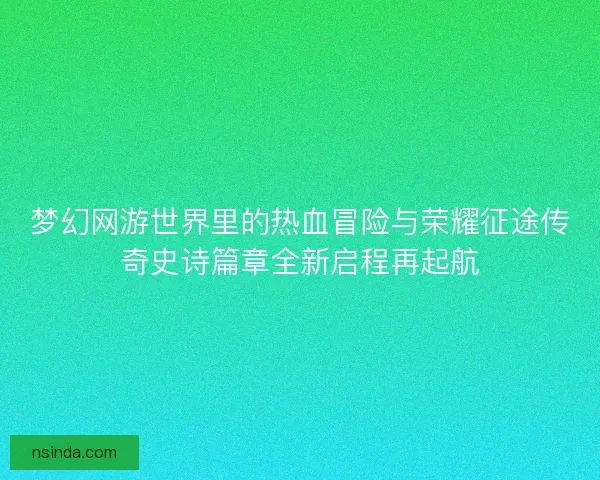 梦幻网游世界里的热血冒险与荣耀征途传奇史诗篇章全新启程再起航