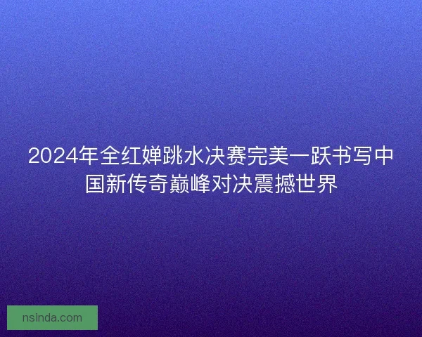 2024年全红婵跳水决赛完美一跃书写中国新传奇巅峰对决震撼世界