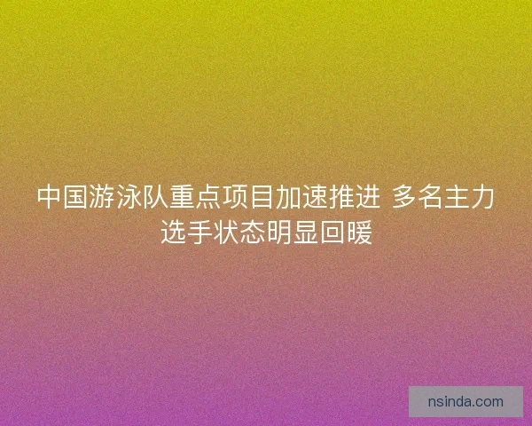 中国游泳队重点项目加速推进 多名主力选手状态明显回暖