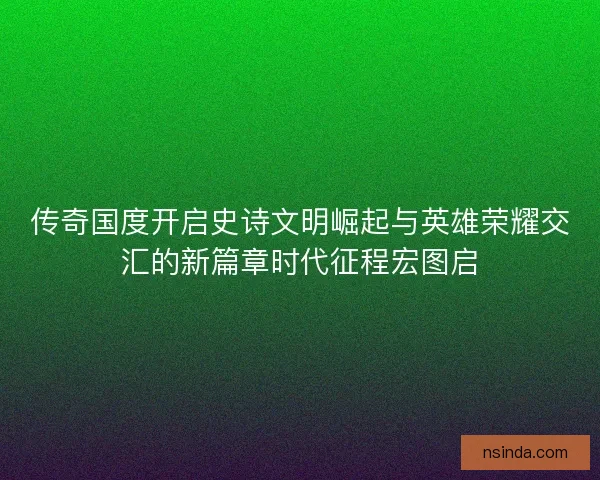 传奇国度开启史诗文明崛起与英雄荣耀交汇的新篇章时代征程宏图启
