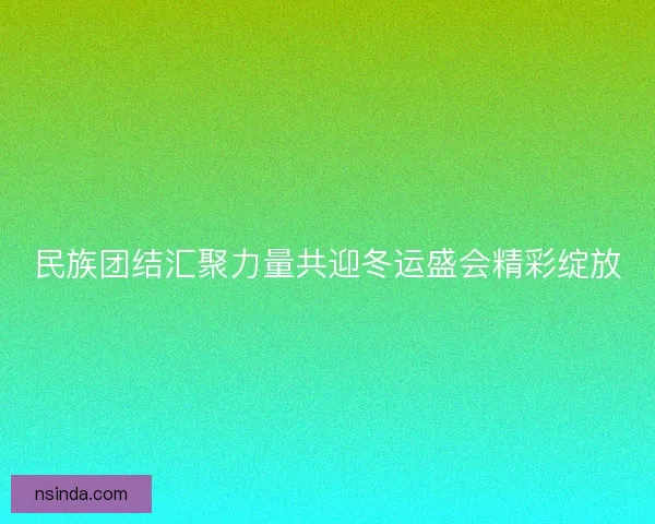 民族团结汇聚力量共迎冬运盛会精彩绽放