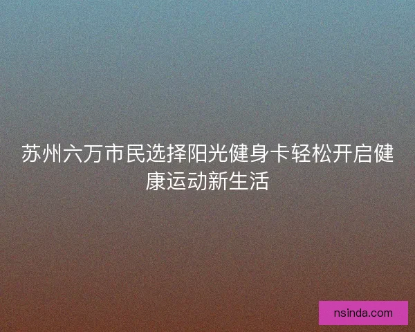 苏州六万市民选择阳光健身卡轻松开启健康运动新生活