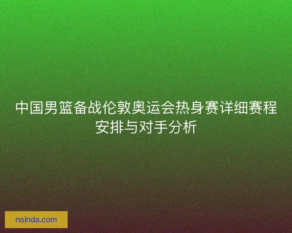 中国男篮备战伦敦奥运会热身赛详细赛程安排与对手分析