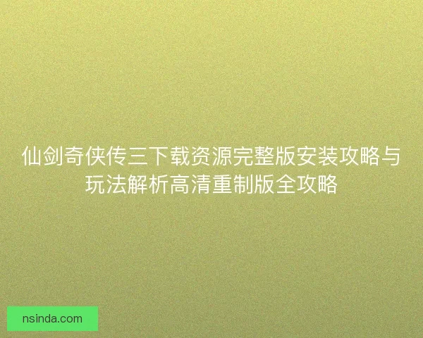 仙剑奇侠传三下载资源完整版安装攻略与玩法解析高清重制版全攻略