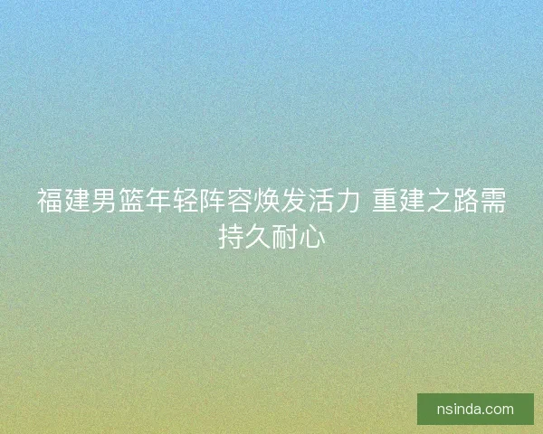 福建男篮年轻阵容焕发活力 重建之路需持久耐心
