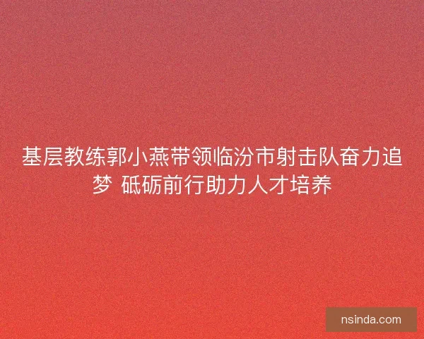 基层教练郭小燕带领临汾市射击队奋力追梦 砥砺前行助力人才培养