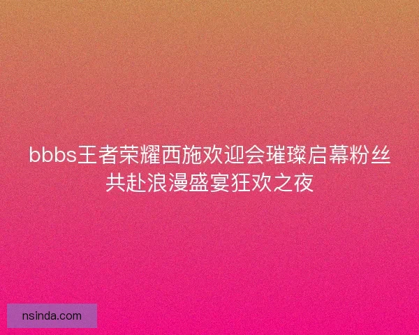 bbbs王者荣耀西施欢迎会璀璨启幕粉丝共赴浪漫盛宴狂欢之夜 bbbs王者荣耀西施欢迎会璀璨启幕粉丝共赴浪漫盛宴狂欢之夜