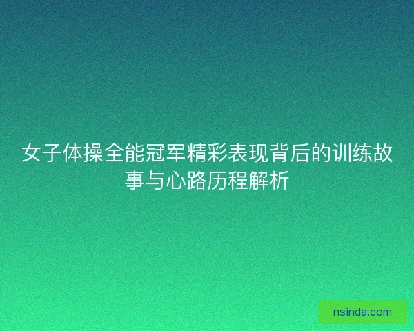 女子体操全能冠军精彩表现背后的训练故事与心路历程解析