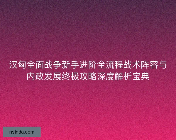 汉匈全面战争新手进阶全流程战术阵容与内政发展终极攻略深度解析宝典