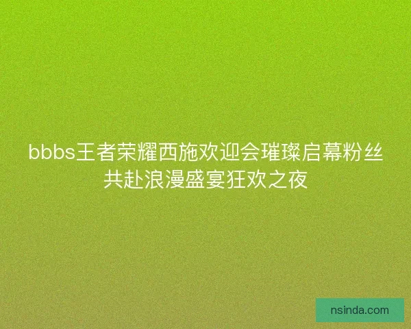 bbbs王者荣耀西施欢迎会璀璨启幕粉丝共赴浪漫盛宴狂欢之夜
