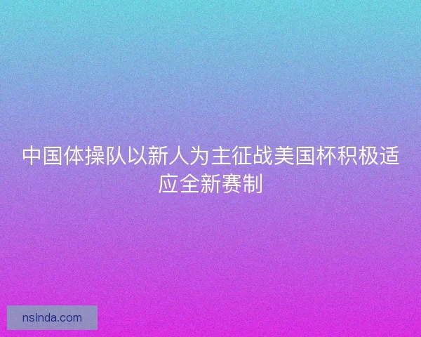 中国体操队以新人为主征战美国杯积极适应全新赛制