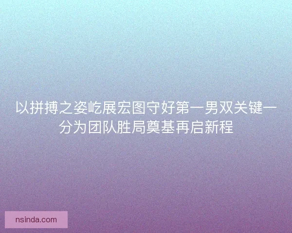 以拼搏之姿屹展宏图守好第一男双关键一分为团队胜局奠基再启新程