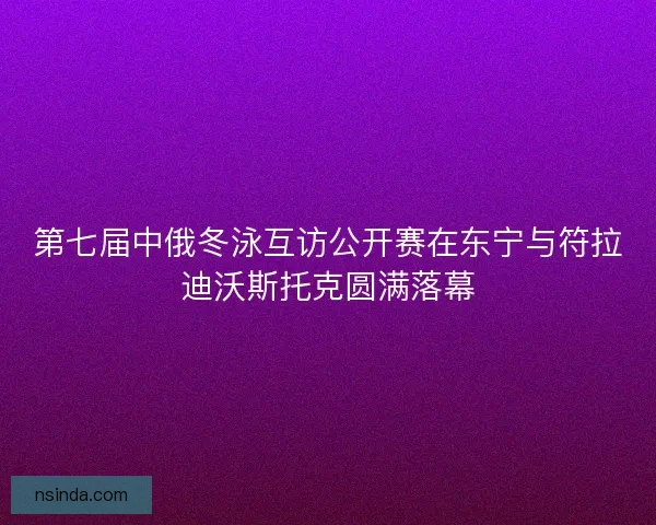 第七届中俄冬泳互访公开赛在东宁与符拉迪沃斯托克圆满落幕
