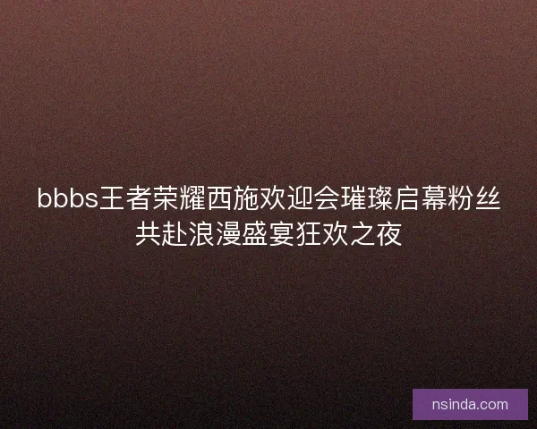 bbbs王者荣耀西施欢迎会璀璨启幕粉丝共赴浪漫盛宴狂欢之夜