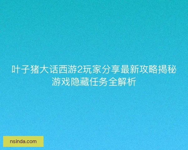 叶子猪大话西游2玩家分享最新攻略揭秘游戏隐藏任务全解析