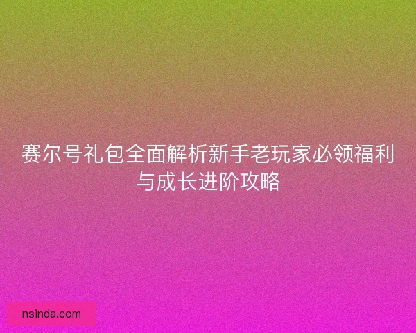 赛尔号礼包全面解析新手老玩家必领福利与成长进阶攻略