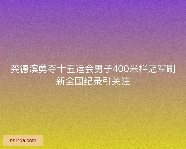 龚德滨勇夺十五运会男子400米栏冠军刷新全国纪录引关注