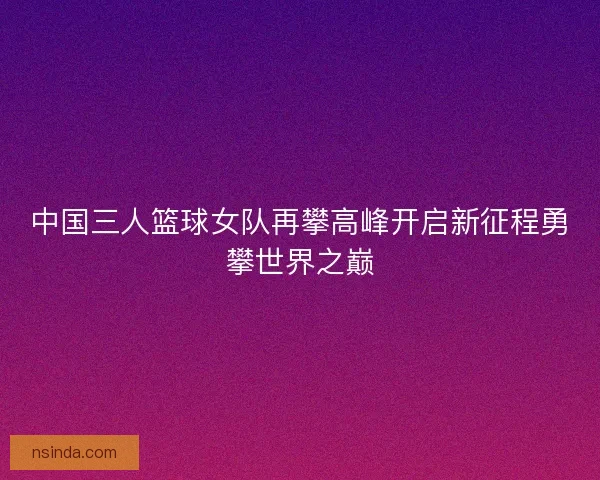 中国三人篮球女队再攀高峰开启新征程勇攀世界之巅