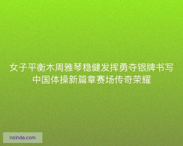 女子平衡木周雅琴稳健发挥勇夺银牌书写中国体操新篇章赛场传奇荣耀