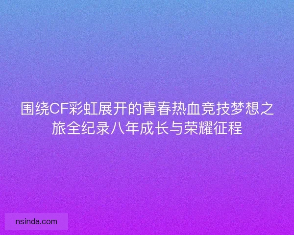 围绕CF彩虹展开的青春热血竞技梦想之旅全纪录八年成长与荣耀征程