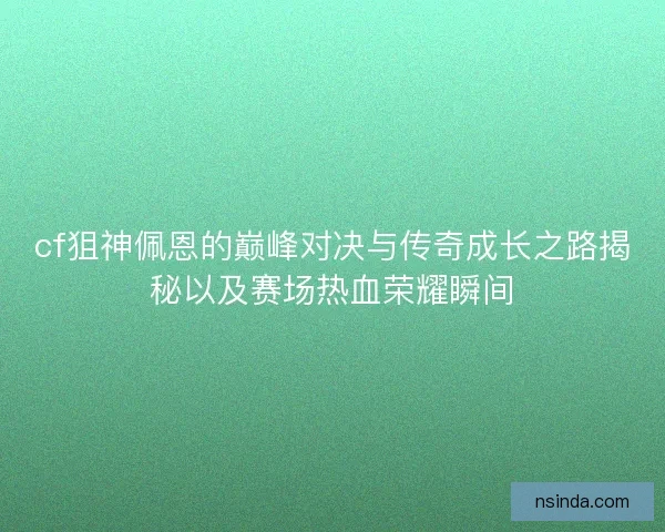 cf狙神佩恩的巅峰对决与传奇成长之路揭秘以及赛场热血荣耀瞬间
