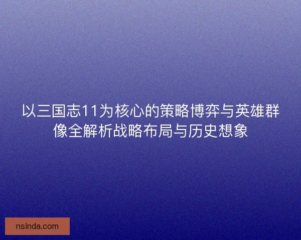 以三国志11为核心的策略博弈与英雄群像全解析战略布局与历史想象