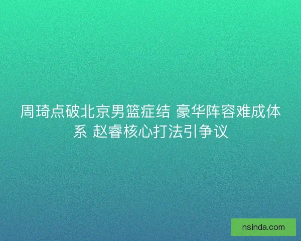 周琦点破北京男篮症结 豪华阵容难成体系 赵睿核心打法引争议