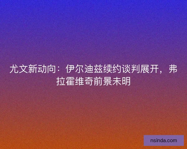 尤文新动向：伊尔迪兹续约谈判展开，弗拉霍维奇前景未明